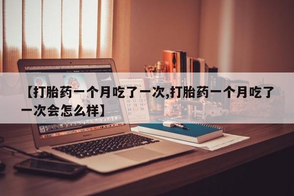 卖打胎药联系方式，【打胎药一个月吃了一次,打胎药一个月吃了一次会怎么样】