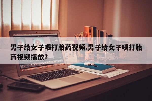 卖打胎药联系方式，男子给女子喂打胎药视频.男子给女子喂打胎药视频播放？