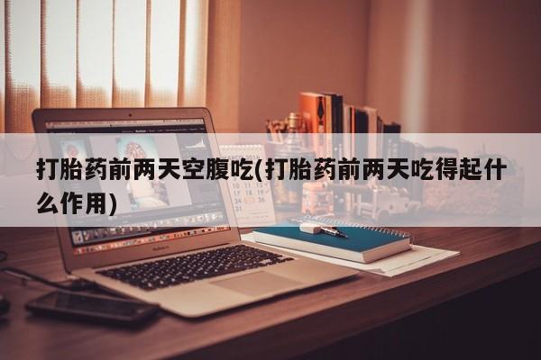 卖打胎药联系方式，打胎药前两天空腹吃(打胎药前两天吃得起什么作用)