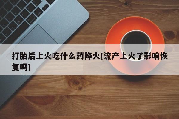 卖打胎药联系方式，打胎后上火吃什么药降火(流产上火了影响恢复吗)