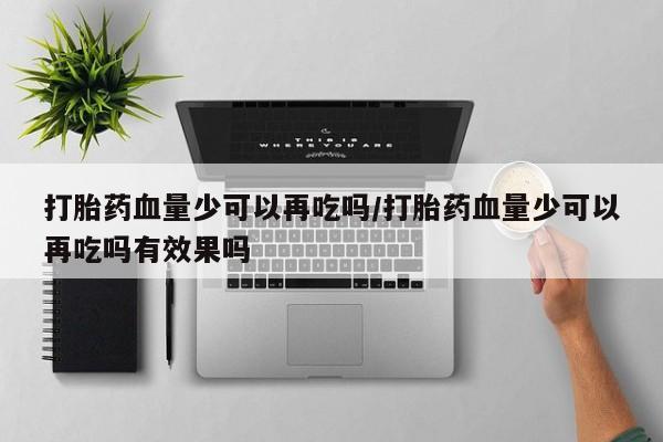 卖打胎药联系方式，打胎药血量少可以再吃吗/打胎药血量少可以再吃吗有效果吗