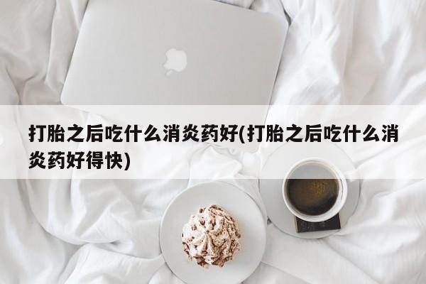 卖打胎药联系方式，打胎之后吃什么消炎药好(打胎之后吃什么消炎药好得快)