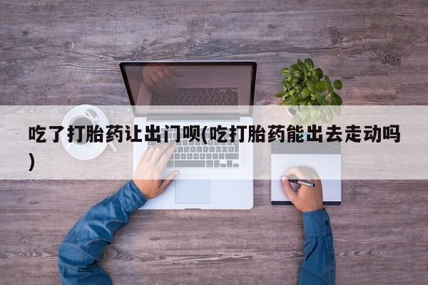 卖打胎药联系方式，吃了打胎药让出门呗(吃打胎药能出去走动吗)