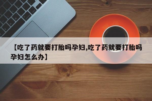 卖打胎药联系方式，【吃了药就要打胎吗孕妇,吃了药就要打胎吗孕妇怎么办】