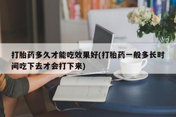 卖打胎药联系方式，打胎药多久才能吃效果好(打胎药一般多长时间吃下去才会打下来)