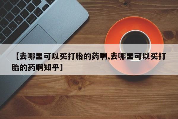 卖打胎药联系方式，【去哪里可以买打胎的药啊,去哪里可以买打胎的药啊知乎】