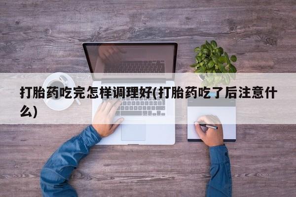 卖打胎药联系方式，打胎药吃完怎样调理好(打胎药吃了后注意什么)