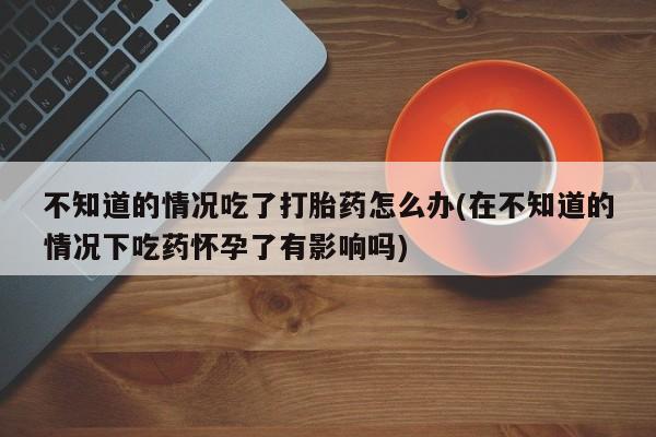 卖打胎药联系方式，不知道的情况吃了打胎药怎么办(在不知道的情况下吃药怀孕了有影响吗)