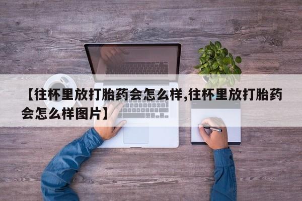 卖打胎药联系方式，【往杯里放打胎药会怎么样,往杯里放打胎药会怎么样图片】