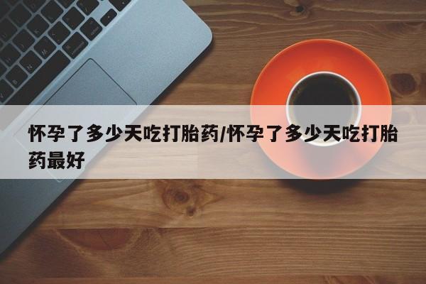 卖打胎药联系方式，怀孕了多少天吃打胎药/怀孕了多少天吃打胎药最好