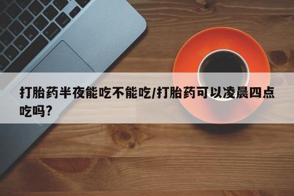卖打胎药联系方式，打胎药半夜能吃不能吃/打胎药可以凌晨四点吃吗?