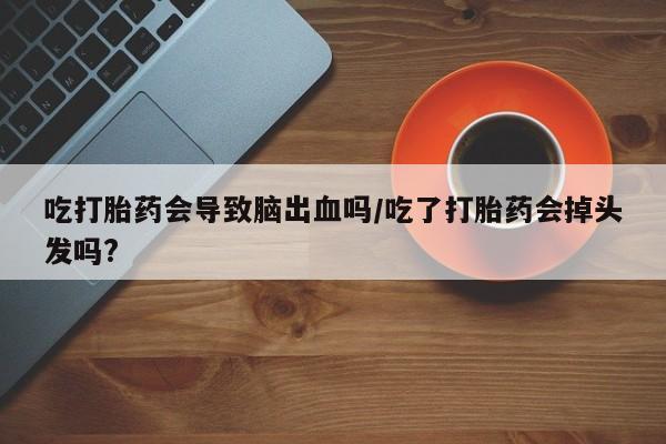 卖打胎药联系方式，吃打胎药会导致脑出血吗/吃了打胎药会掉头发吗?