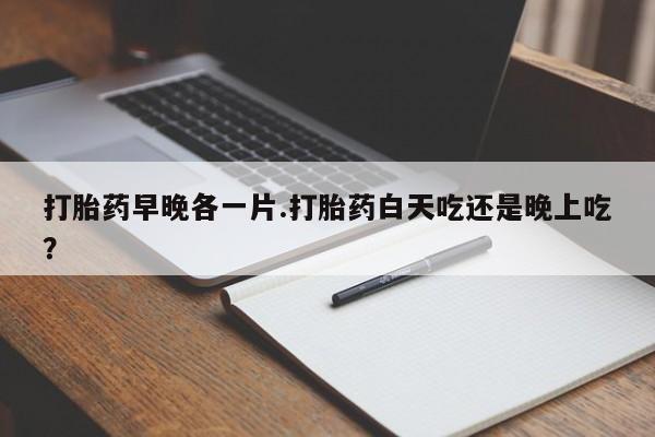 卖打胎药联系方式，打胎药早晚各一片.打胎药白天吃还是晚上吃？