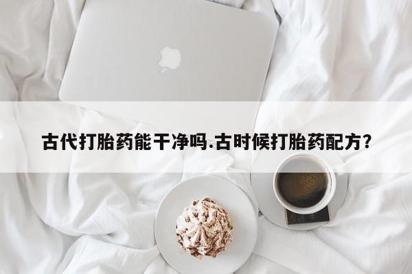卖打胎药联系方式，古代打胎药能干净吗.古时候打胎药配方？