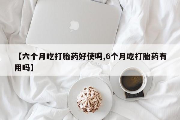 卖打胎药联系方式，【六个月吃打胎药好使吗,6个月吃打胎药有用吗】