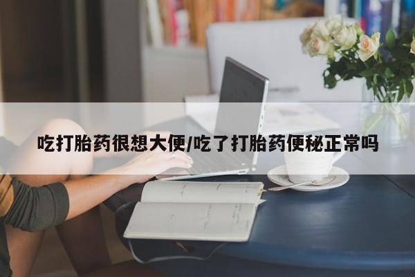 卖打胎药联系方式，吃打胎药很想大便/吃了打胎药便秘正常吗