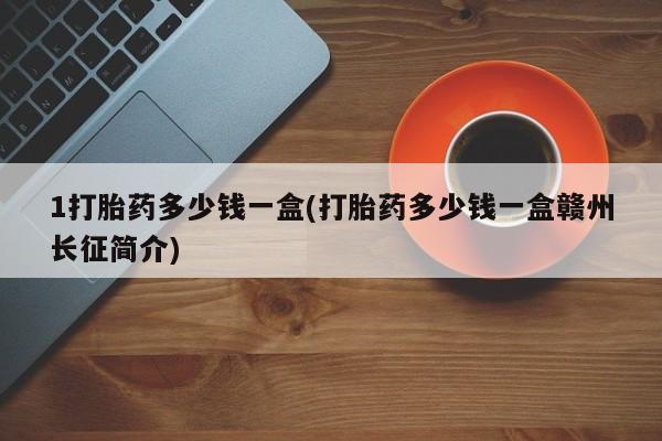 卖打胎药联系方式，1打胎药多少钱一盒(打胎药多少钱一盒赣州长征简介)