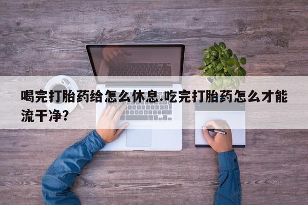 卖打胎药联系方式，喝完打胎药给怎么休息.吃完打胎药怎么才能流干净？