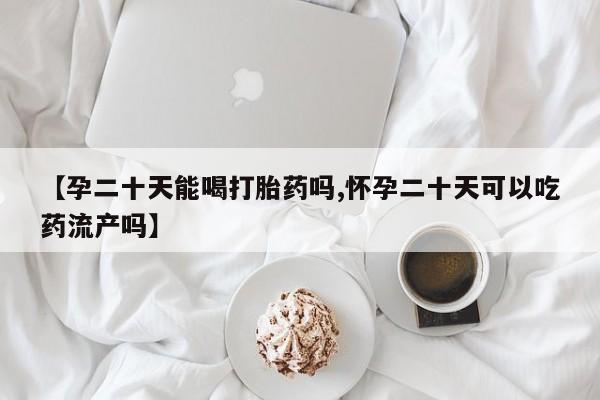 卖打胎药联系方式，【孕二十天能喝打胎药吗,怀孕二十天可以吃药流产吗】