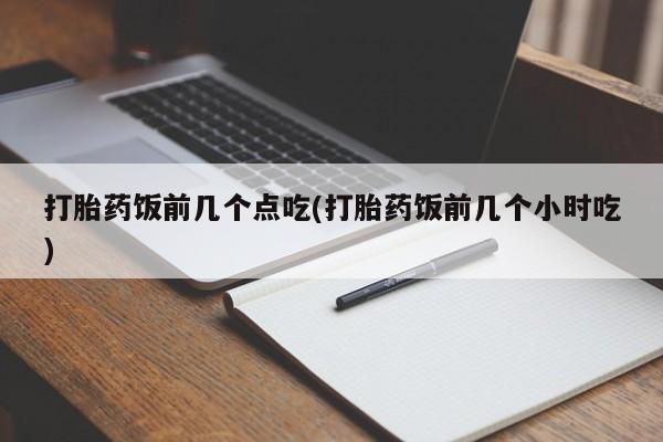 卖打胎药联系方式，打胎药饭前几个点吃(打胎药饭前几个小时吃)