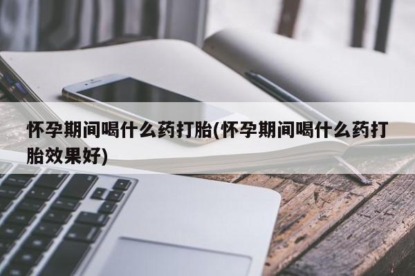 卖打胎药联系方式，怀孕期间喝什么药打胎(怀孕期间喝什么药打胎效果好)