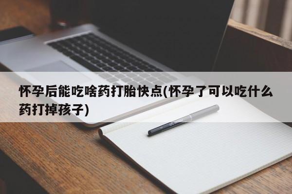 卖打胎药联系方式，怀孕后能吃啥药打胎快点(怀孕了可以吃什么药打掉孩子)