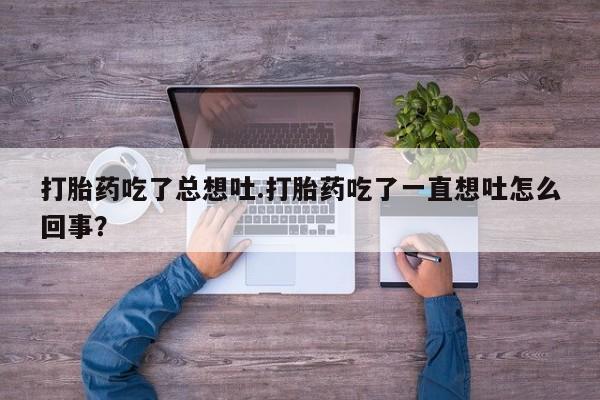 卖打胎药联系方式，打胎药吃了总想吐.打胎药吃了一直想吐怎么回事？