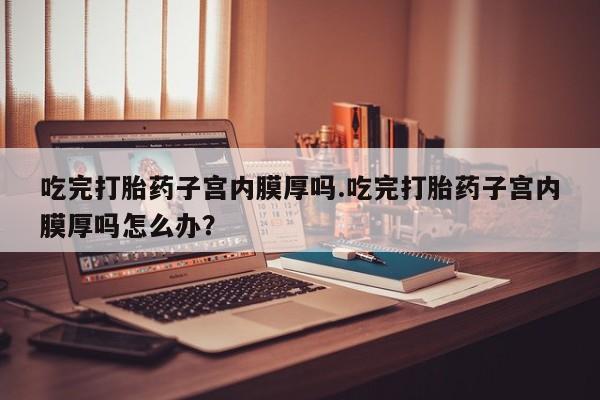 卖打胎药联系方式，吃完打胎药子宫内膜厚吗.吃完打胎药子宫内膜厚吗怎么办？
