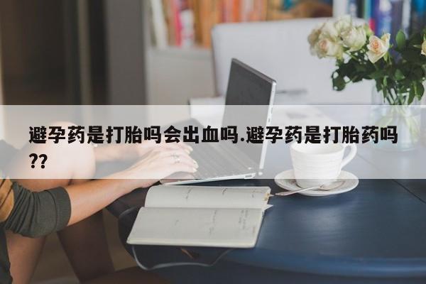 卖打胎药联系方式，避孕药是打胎吗会出血吗.避孕药是打胎药吗?？