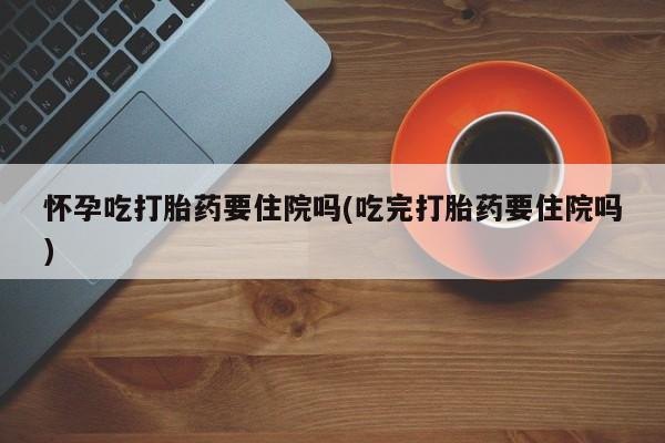 卖打胎药联系方式，怀孕吃打胎药要住院吗(吃完打胎药要住院吗)