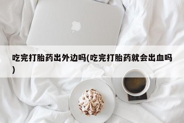 卖打胎药联系方式，吃完打胎药出外边吗(吃完打胎药就会出血吗)