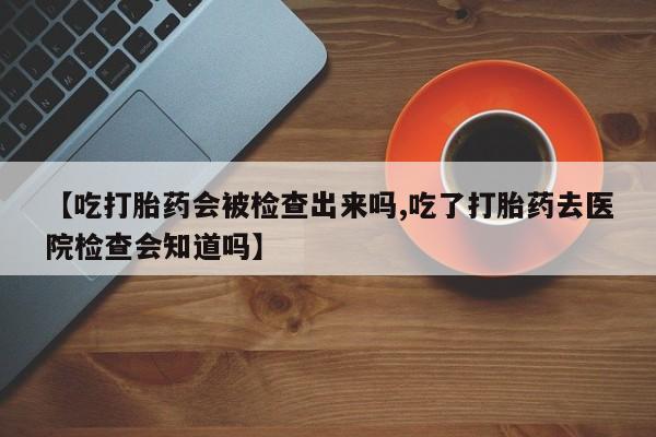 卖打胎药联系方式，【吃打胎药会被检查出来吗,吃了打胎药去医院检查会知道吗】