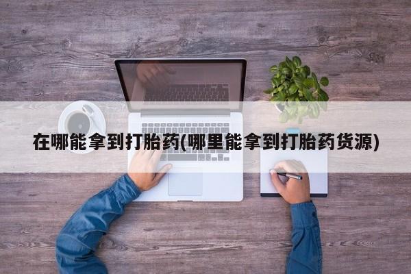 卖打胎药联系方式，在哪能拿到打胎药(哪里能拿到打胎药货源)