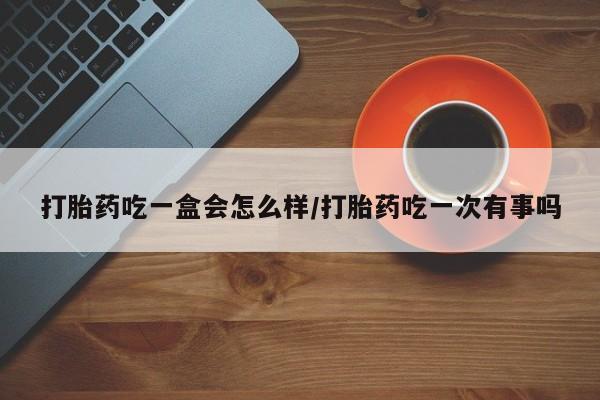 卖打胎药联系方式，打胎药吃一盒会怎么样/打胎药吃一次有事吗