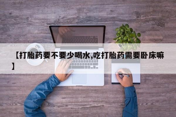 卖打胎药联系方式，【打胎药要不要少喝水,吃打胎药需要卧床嘛】