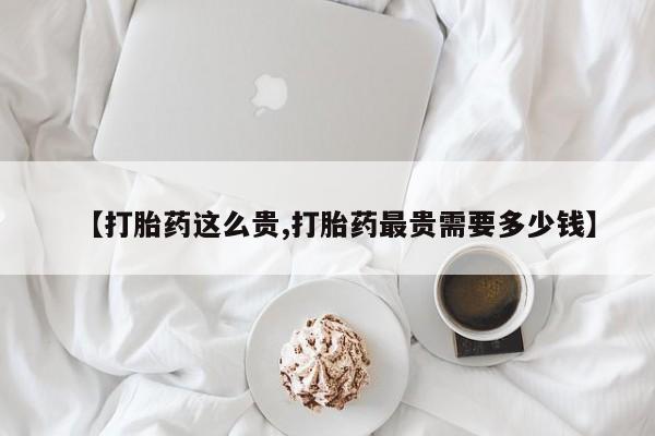 卖打胎药联系方式，【打胎药这么贵,打胎药最贵需要多少钱】
