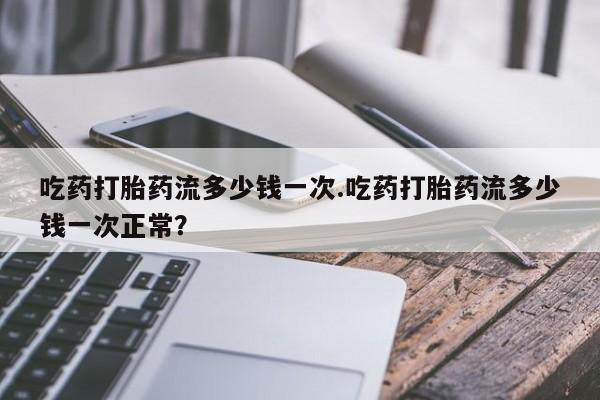 卖打胎药联系方式，吃药打胎药流多少钱一次.吃药打胎药流多少钱一次正常？