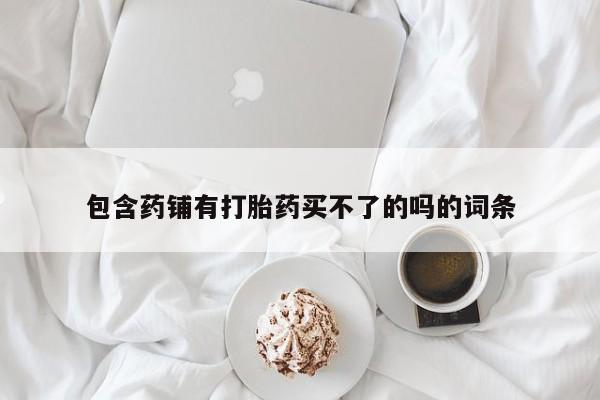 卖打胎药联系方式，包含药铺有打胎药买不了的吗的词条