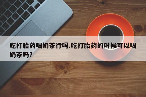 卖打胎药联系方式，吃打胎药喝奶茶行吗.吃打胎药的时候可以喝奶茶吗？