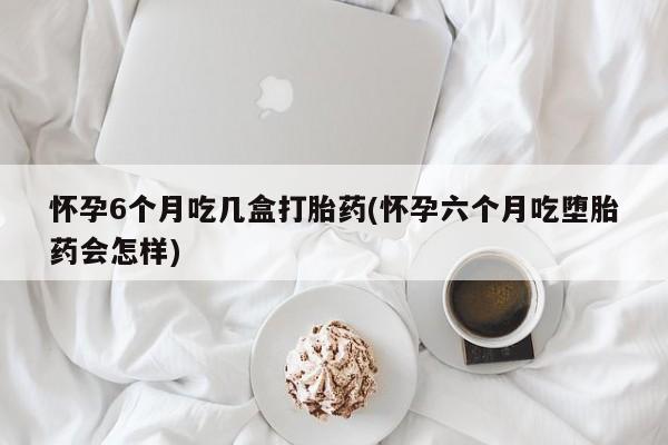 卖打胎药联系方式，怀孕6个月吃几盒打胎药(怀孕六个月吃堕胎药会怎样)