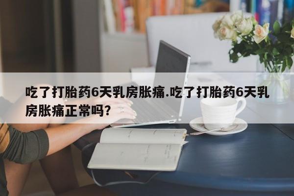卖打胎药联系方式，吃了打胎药6天乳房胀痛.吃了打胎药6天乳房胀痛正常吗？