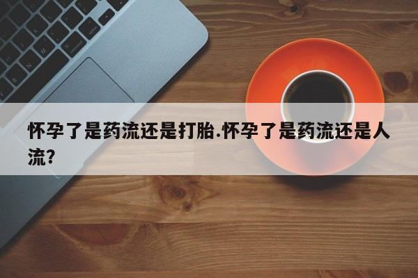 卖打胎药联系方式，怀孕了是药流还是打胎.怀孕了是药流还是人流？
