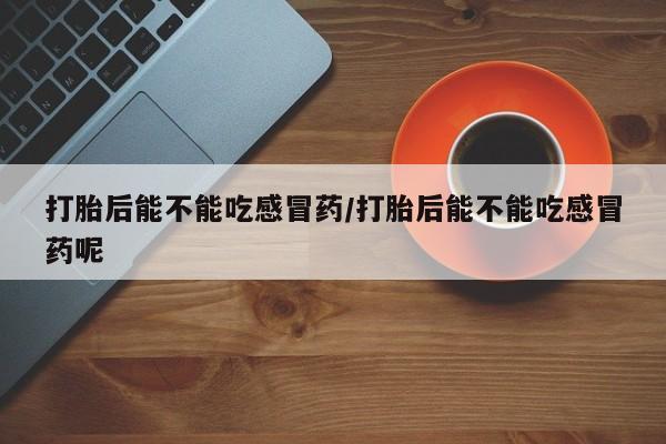 卖打胎药联系方式，打胎后能不能吃感冒药/打胎后能不能吃感冒药呢