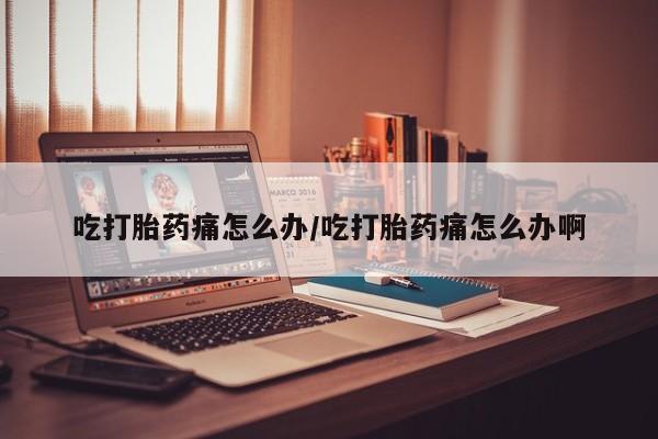 卖打胎药联系方式，吃打胎药痛怎么办/吃打胎药痛怎么办啊