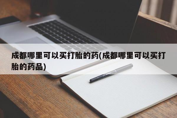 卖打胎药联系方式，成都哪里可以买打胎的药(成都哪里可以买打胎的药品)