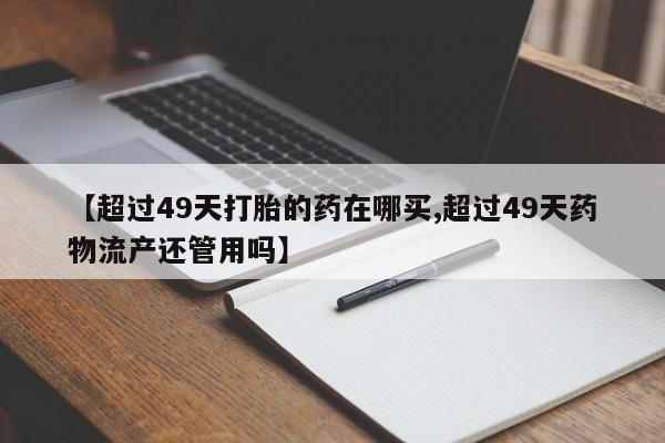 卖打胎药联系方式，【超过49天打胎的药在哪买,超过49天药物流产还管用吗】