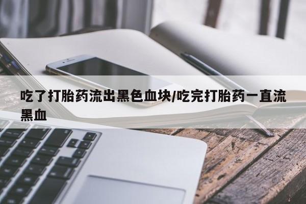 卖打胎药联系方式，吃了打胎药流出黑色血块/吃完打胎药一直流黑血
