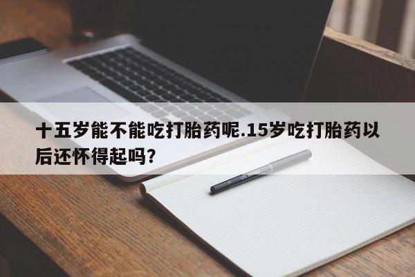 卖打胎药联系方式，十五岁能不能吃打胎药呢.15岁吃打胎药以后还怀得起吗？