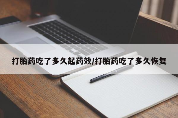卖打胎药联系方式，打胎药吃了多久起药效/打胎药吃了多久恢复
