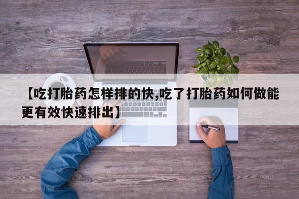 卖打胎药联系方式，【吃打胎药怎样排的快,吃了打胎药如何做能更有效快速排出】